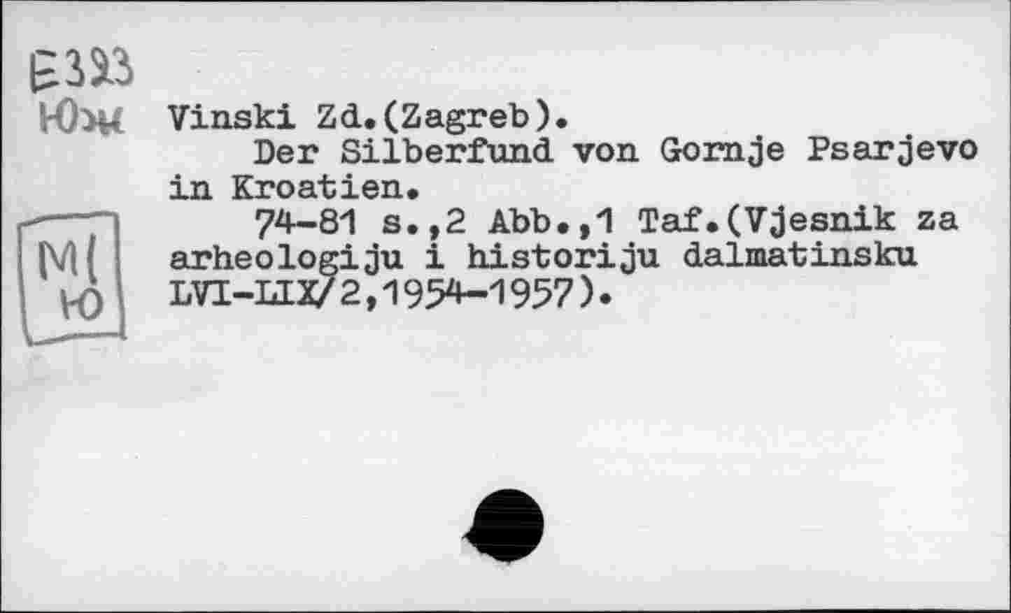 ﻿
Vinski Zd. (Zagreb).
Der Silberfund von Gornje Psarjevo in Kroatien.
74-81 s.,2 Abb.,1 Taf.(Vjesnik za arheologiju і historiju dalmatinsku. LVT-LIX/2,1954-1957)•